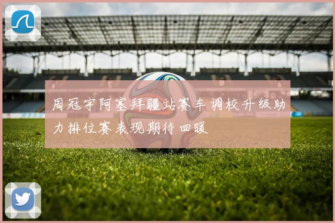 周冠宇阿塞拜疆站赛车调校升级助力排位赛表现期待回暖